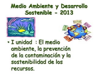Medio Ambiente y Desarrollo
Sostenible - 2013
• I unidad : El medio
ambiente, la prevención
de la contaminación y la
sostenibilidad de los
recursos.
 