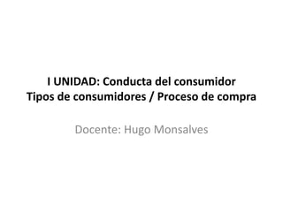 I UNIDAD: Conducta del consumidor
Tipos de consumidores / Proceso de compra
Docente: Hugo Monsalves
 