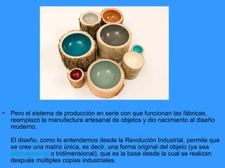 •   Pero el sistema de producción en serie con que funcionan las fábricas,
    reemplazó la manufactura artesanal de objetos y dio nacimiento al diseño
    moderno.

    El diseño, como lo entendemos desde la Revolución Industrial, permite que
    se cree una matriz única, es decir, una forma original del objeto (ya sea
    bidimensional o tridimensional), que es la base desde la cual se realizan
    después múltiples copias industriales.
 