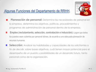 Algunas Funciones del Departamento de RRHH.

      Planeación de personal: Determina las necesidades de personal en
    la empresa, determina los objetivos, políticas, procedimientos y
    programas de administración de personal dentro de la empresa.

     Empleo (reclutamiento, selección, contratación e inducción): Lograr que todos
    los puestos sean cubiertos por personal idóneo, de acuerdo a una adecuada planeación de
    recursos humanos.

    Selección: Analizar las habilidades y capacidades de los solicitantes a
    fin de decidir, sobre bases objetivas, cuál tienen mayor potencial para el
    desempeño de un puesto y posibilidades de un desarrollo futuro, tanto
    personal como de la organización.




  Ing. Marianela Portillo B.                                                                  13
 