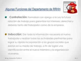 Algunas Funciones del Departamento de RRHH.

     Contratación: Formalizar con apego a la Ley la futura
  relación de trabajo para garantizar los intereses, derechos y
  deberes tanto del trabajador como de la empresa.



  Inducción: Dar toda la información necesaria al nuevo
  trabajador y realizar todas las actividades pertinentes para
  lograr su rápida incorporación a los grupos sociales que
  existan en su medio de trabajo, a fin de lograr una
  identificación entre el nuevo miembro y la organización
  viceversa.
Ing. Marianela Portillo B.                                        14
 