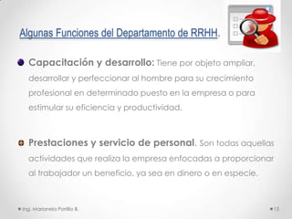 Algunas Funciones del Departamento de RRHH.

  Capacitación y desarrollo: Tiene por objeto ampliar,
  desarrollar y perfeccionar al hombre para su crecimiento
  profesional en determinado puesto en la empresa o para
  estimular su eficiencia y productividad.



  Prestaciones y servicio de personal. Son todas aquellas
  actividades que realiza la empresa enfocadas a proporcionar
  al trabajador un beneficio, ya sea en dinero o en especie.



Ing. Marianela Portillo B.                                     15
 