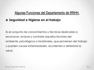 Algunas Funciones del Departamento de RRHH.
   Seguridad e Higiene en el trabajo:


Es el conjunto de conocimientos y técnicas dedicadas a
reconocer, evaluar y controlar aquellos factores del
ambiente, psicológicos o tensiónales, que provienen del trabajo
y pueden causar enfermedades, accidentes o deteriorar la
salud.




 Ing. Marianela Portillo B.                                       16
 