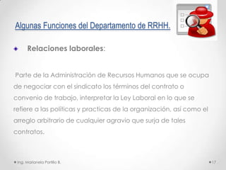 Algunas Funciones del Departamento de RRHH.

      Relaciones laborales:


Parte de la Administración de Recursos Humanos que se ocupa
de negociar con el sindicato los términos del contrato o
convenio de trabajo, interpretar la Ley Laboral en lo que se
refiere a las políticas y practicas de la organización, así como el
arreglo arbitrario de cualquier agravio que surja de tales
contratos.



 Ing. Marianela Portillo B.                                           17
 