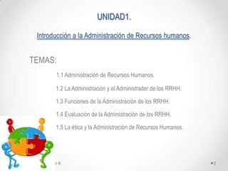 UNIDAD1.

           Introducción a la Administración de Recursos humanos.


       TEMAS:
                      1.1 Administración de Recursos Humanos.

                      1.2 La Administración y el Administrador de los RRHH.

                      1.3 Funciones de la Administración de los RRHH.

                      1.4 Evaluación de la Administración de los RRHH.

                      1.5 La ética y la Administración de Recursos Humanos.




Ing. Marianela Portillo B.                                                    2
 