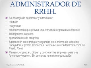 ADMINISTRADOR DE
             RRHH.
      Se encarga de desarrollar y administrar:
•     Políticas
•     Programas
•     procedimientos que provea una estructura organizativa eficiente.
•     Trabajadores capaces
•     oportunidades de progreso
•     Satisfacción en el trabajo y seguridad en el mismo de todos los
      trabajadores. (Pablo Goicochea Paredes- Universidad Politécnica de
      Puerto Rico)
      Planean, organizan, dirigen y controlan las empresas para que
      funcionen y operen. Sin personas no existe organización.

    Ing. Marianela Portillo B.                                             21
 