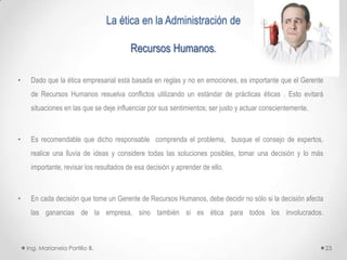 La ética en la Administración de

                                         Recursos Humanos.

•    Dado que la ética empresarial está basada en reglas y no en emociones, es importante que el Gerente
     de Recursos Humanos resuelva conflictos utilizando un estándar de prácticas éticas . Esto evitará
     situaciones en las que se deje influenciar por sus sentimientos; ser justo y actuar conscientemente.



•    Es recomendable que dicho responsable comprenda el problema, busque el consejo de expertos,
     realice una lluvia de ideas y considere todas las soluciones posibles, tomar una decisión y lo más
     importante, revisar los resultados de esa decisión y aprender de ello.



•    En cada decisión que tome un Gerente de Recursos Humanos, debe decidir no sólo si la decisión afecta
     las ganancias de la empresa, sino también si es ética para todos los involucrados.



    Ing. Marianela Portillo B.                                                                              23
 