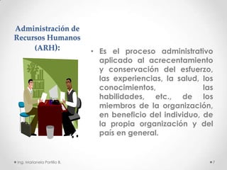 Administración de
Recursos Humanos
     (ARH):                  • Es el proceso administrativo
                               aplicado al acrecentamiento
                               y conservación del esfuerzo,
                               las experiencias, la salud, los
                               conocimientos,              las
                               habilidades, etc., de los
                               miembros de la organización,
                               en beneficio del individuo, de
                               la propia organización y del
                               país en general.


Ing. Marianela Portillo B.                                   7
 