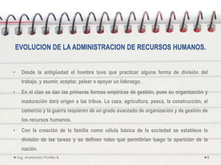 EVOLUCION DE LA ADMINISTRACION DE RECURSOS HUMANOS.


•     Desde la antigüedad el hombre tuvo que practicar alguna forma de división del
      trabajo, y asumir, aceptar, pelear o apoyar un liderazgo.
•     En el clan se dan las primeras formas empíricas de gestión, pues su organización y
      maduración dará origen a las tribus. La caza, agricultura, pesca, la construcción, el
      comercio y la guerra requieren de un grado avanzado de organización y de gestión de
      los recursos humanos.
•     Con la creación de la familia como célula básica de la sociedad se establece la
      división de las tareas y se definen roles que permitirían luego la aparición de la
      nación.
    Ing. Marianela Portillo B.                                                            8
 
