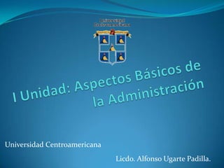 I Unidad: Aspectos Básicos de la Administración Universidad Centroamericana Licdo. Alfonso Ugarte Padilla. 