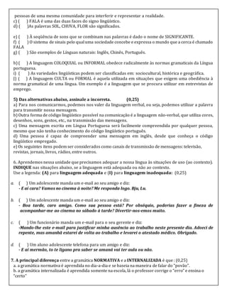 pessoas de uma mesma comunidade para interferir e representar a realidade.
c) ( ) FALA é uma das duas faces do signo lingüístico.
d) ( )As palavras SOL, CHUVA, FLOR são significados.
e) ( ) À seqüência de sons que se combinam nas palavras é dado o nome de SIGNIFICANTE.
f) ( ) O sistema de sinais pelo qual uma sociedade concebe e expressa o mundo que a cerca é chamado
FALA
g) ( ) São exemplos de Línguas naturais: Inglês, Chinês, Português.
h) ( ) A linguagem COLOQUIAL ou INFORMAL obedece radicalmente às normas gramaticais da Língua
portuguesa.
i) ( ) As variedades lingüísticas podem ser classificadas em: sociocultural, histórica e geográfica.
J) ( ) A linguagem CULTA ou FORMAL é aquela utilizada em situações que exigem uma obediência à
norma gramatical de uma língua. Um exemplo é a linguagem que se procura utilizar em entrevistas de
emprego.
5) Das alternativas abaixo, assinale a incorreta. (0,25)
a) Para nos comunicarmos, podemos nos valer da linguagem verbal, ou seja, podemos utilizar a palavra
para transmitir nossa mensagem.
b) Outra forma de código lingüístico possível na comunicação é a linguagem não-verbal, que utiliza cores,
desenhos, sons, gestos, etc., na transmissão das mensagens.
c) Uma mensagem escrita em Língua Portuguesa será facilmente compreendida por qualquer pessoa,
mesmo que não tenha conhecimento do código lingüístico português.
d) Uma pessoa é capaz de compreender uma mensagem em inglês, desde que conheça o código
lingüístico empregado.
e) Os seguintes itens podem ser considerados como canais de transmissão de mensagens: televisão,
revistas, jornais, livros, rádios, entre outros.
6. Aprendemos nessa unidade que precisamos adequar a nossa língua às situações de uso (ao contexto).
INDIQUE nas situações abaixo, se a linguagem está adequada ou não ao contexto.
Use a legenda: (A) para linguagem adequada e (I) para linguagem inadequada: (0,25)
a. ( ) Um adolescente manda um e-mail ao seu amigo e diz:
- E aí cara? Vamos no cinema à noite? Me responda logo. Bju, Lu.
b. ( ) Um adolescente manda um e-mail ao seu amigo e diz:
- Boa tarde, caro amigo. Como sua pessoa está? Por obséquio, poderias fazer a fineza de
acompanhar-me ao cinema no sábado à tarde? Divertir-nos-emos muito.
c. ( ) Um funcionário manda um e-mail para o seu gerente e diz:
-Mando-lhe este e-mail para justificar minha ausência ao trabalho neste presente dia. Adoeci de
repente, mas amanhã estarei de volta ao trabalho e levarei o atestado médico. Obrigado.
d. ( ) Um aluno adolescente telefona para um amigo e diz:
- E aí mermão, to te ligano pra saber se amaná vai ter aula ou não.
7. A principal diferença entre a gramática NORMATIVA e a INTERNALIZADA é que : (0,25)
a. a gramática normativa é aprendida no dia-a-dia e se baseia na maneira de falar do “povão”.
b. a gramática internalizada é aprendida somente na escola, lá o professor corrige o “erro” e ensina o
“certo”
 