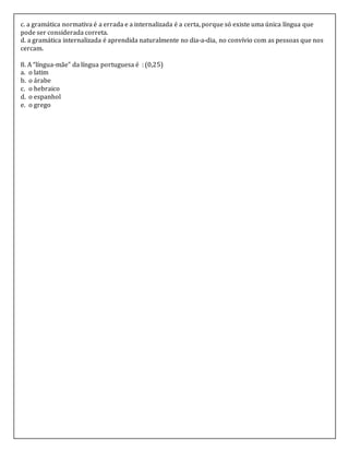 c. a gramática normativa é a errada e a internalizada é a certa, porque só existe uma única língua que
pode ser considerada correta.
d. a gramática internalizada é aprendida naturalmente no dia-a-dia, no convívio com as pessoas que nos
cercam.
8. A “língua-mãe” da língua portuguesa é : (0,25)
a. o latim
b. o árabe
c. o hebraico
d. o espanhol
e. o grego
 