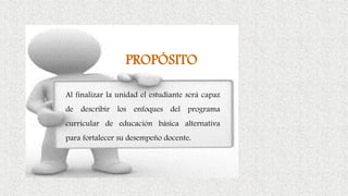 PROPÓSITO
Al finalizar la unidad el estudiante será capaz
de describir los enfoques del programa
curricular de educación básica alternativa
para fortalecer su desempeño docente.
 