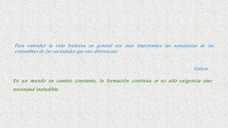 Para entender la vida humana en general son más importantes las semejanzas de las
costumbres de las sociedades que sus diferencias.
Linton
En un mundo en cambio constante, la formación continua es no sólo exigencia sino
necesidad ineludible
 