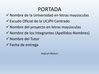 PORTADA
Nombre de la Universidad en letras mayúsculas
Escudo Oficial de la UCJPII Centrado
Nombre del proyecto en letras mayúsculas
Nombre de los Integrantes (Apellidos-Nombres)
Nombre del Tutor
Fecha de entrega
Hoja en Blanco
 