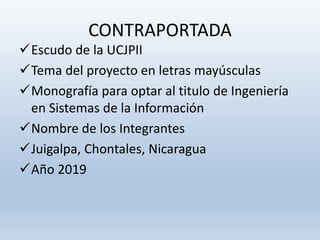 CONTRAPORTADA
Escudo de la UCJPII
Tema del proyecto en letras mayúsculas
Monografía para optar al titulo de Ingeniería
en Sistemas de la Información
Nombre de los Integrantes
Juigalpa, Chontales, Nicaragua
Año 2019
 