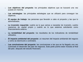  Los objetivos del proyecto: los principales objetivos que se buscará una vez
puesto en marcha.
 Las estrategias: las principales estrategias que se utilizará para conseguir los
objetivos.
 El equipo de trabajo: las personas que llevarán a cabo el proyecto y las que lo
administrarán.
 La inversión requerida: cuánto es lo que vamos a necesitar de inversión, cuánto
usaremos de capital propio y cuánto es lo que estamos solicitando como
financiamiento externo.
 La rentabilidad del proyecto: los resultados de los indicadores de rentabilidad
utilizados.
 El impacto ambiental del proyecto: un resumen del impacto ambiental del negocio
y cómo se disminuirá o controlará.
 Las conclusiones del proyecto: las conclusiones a las que se ha llegado una vez
culminado el desarrollo del plan de negocios. Esta parte podría estar incluida al final
del plan, después del estudio financiero.
 