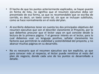 • El hecho de que los puntos anteriormente explicados, se hayan puesto
en forma de lista, no significa que el resumen ejecutivo deba ser
presentado de esa forma, ya que es recomendable que se escriba de
corrido, es decir, un texto como tal, sin que se incluyan subtítulos,
como se hace normalmente en el resto del plan.
• Al escribirlo debemos tener en cuenta los dos principales objetivos del
resumen ejecutivo que son el describir claramente el Proyecto, por lo
que debemos procurar que el lector sepa en qué consiste desde la
lectura de la primera página. Y el generar interés en el lector, para lo
cual debemos usar un lenguaje positivo, señalar claramente los
factores que permitirán la viabilidad y sostenibilidad del proyecto, y no
abarcar muchas páginas en su desarrollo.
• No es necesario que el resumen ejecutivo sea tan explícito, ya que
para conocer más al respecto, el lector puede remitirse al resto del
plan de negocio, donde cada uno de los puntos es desarrollado a
detalle.
 