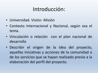 Introducción:
• Universidad. Visión- Misión
• Contexto Internacional y Nacional, según sea el
tema.
• Vinculación o relación con el plan nacional de
desarrollo
• Describir el origen de la idea del proyecto,
aquellas iniciativas y acciones de la comunidad o
de los servicios que se hayan realizado previo a la
elaboración del perfil del proyecto.
 