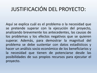 JUSTIFICACIÓN DEL PROYECTO:
Aquí se explica cuál es el problema o la necesidad que
se pretende superar con la ejecución del proyecto,
analizando brevemente los antecedentes, las causas de
los problemas y los efectos negativos que se quieren
superar. Además, para demostrar la magnitud del
problema se debe sustentar con datos estadísticos y
hacer un análisis socio económico de los beneficiarios y
la necesidad que tienen de potenciarse desde las
posibilidades de sus propios recursos para ejecutar el
proyecto.
 