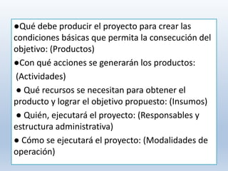 ●Qué debe producir el proyecto para crear las
condiciones básicas que permita la consecución del
objetivo: (Productos)
●Con qué acciones se generarán los productos:
(Actividades)
● Qué recursos se necesitan para obtener el
producto y lograr el objetivo propuesto: (Insumos)
● Quién, ejecutará el proyecto: (Responsables y
estructura administrativa)
● Cómo se ejecutará el proyecto: (Modalidades de
operación)
 