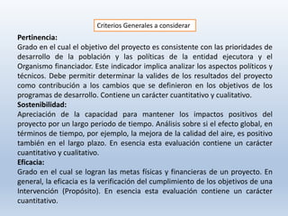 Criterios Generales a considerar
Pertinencia:
Grado en el cual el objetivo del proyecto es consistente con las prioridades de
desarrollo de la población y las políticas de la entidad ejecutora y el
Organismo financiador. Este indicador implica analizar los aspectos políticos y
técnicos. Debe permitir determinar la valides de los resultados del proyecto
como contribución a los cambios que se definieron en los objetivos de los
programas de desarrollo. Contiene un carácter cuantitativo y cualitativo.
Sostenibilidad:
Apreciación de la capacidad para mantener los impactos positivos del
proyecto por un largo periodo de tiempo. Análisis sobre si el efecto global, en
términos de tiempo, por ejemplo, la mejora de la calidad del aire, es positivo
también en el largo plazo. En esencia esta evaluación contiene un carácter
cuantitativo y cualitativo.
Eficacia:
Grado en el cual se logran las metas físicas y financieras de un proyecto. En
general, la eficacia es la verificación del cumplimiento de los objetivos de una
Intervención (Propósito). En esencia esta evaluación contiene un carácter
cuantitativo.
 