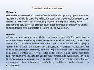 Criterios Generales a considerar
Eficiencia:
Análisis de los resultados con relación a la utilización óptima y oportuna de los
recursos o análisis de costo-beneficio. En esencia esta evaluación contiene un
carácter cuantitativo. Para el caso de proyectos de impacto social y cuyo
escenario de actuación sea presupuestario por intereses de gobierno pudiera
no considerarse este parámetro a los fines de la evaluación.
Impacto:
Valoración socio-económica global, incluyendo los efectos positivos y
negativos, tanto aquellos que son deseados y estaban previstos, como los no
previstos y no deseados. La evaluación de impacto es una actividad compleja y
requiere el análisis de información, encuestas y análisis estadísticos en
muchas ocasiones, sin embargo, pudiera simplificarse utilizando óptimamente
el análisis de información y el criterio de expertos que como resultado
pudieran aportarnos resultados validos en el ejercicio de evaluación. Los tipos
de impactos que se evalúan por lo general en los proyectos de desarrollo son:
tecnológicos, institucionales, económicos, políticos, socio-culturales y
ambientales.
 