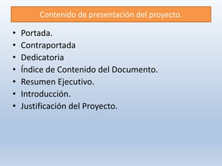 Contenido de presentación del proyecto.
• Portada.
• Contraportada
• Dedicatoria
• Índice de Contenido del Documento.
• Resumen Ejecutivo.
• Introducción.
• Justificación del Proyecto.
 