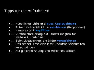 Tipps für die Aufnahmen:
• ... Künstliches Licht und gute Ausleuchtung
• ... Aufnahmebereich ist zu markieren (Kreppband)
• ... Kamera steht kopfüber
• ... Direkte Markierung auf Tablets möglich für
weitere Aufnahmen
• ... Beim Livezeichnen die Bilder vorzeichnen
• ... Das schnell Abspielen lässt Unaufmerksamkeiten
verschwinden
• ... Auf gleichen Anfang und Abschluss achten
 