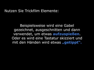 Nutzen Sie Trickfilm Elemente:
Beispielsweise wird eine Gabel
gezeichnet, ausgeschnitten und dann
verwendet, um etwas aufzuspießen.
Oder es wird eine Tastatur skizziert und
mit den Händen wird etwas „getippt“.
 
