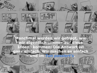 Beispiel L3TManchmal werden wir gefragt, wie
wir eigentlich „immer auf diese
Ideen“ kommen: Die Antwort ist
ganz einfach: Wir machen es einfach
– und im Tun passiert’s.
 