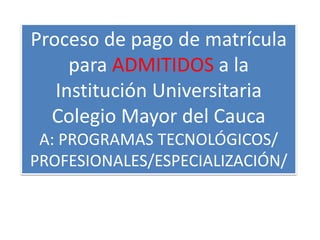 Proceso de pago de matrícula 
para ADMITIDOS a la 
Institución Universitaria 
Colegio Mayor del Cauca 
A: PROGRAMAS TECNOLÓGICOS/ 
PROFESIONALES/ESPECIALIZACIÓN/ 
 