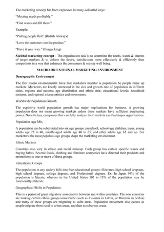 The marketing concept has been expressed in many colourful ways:
“Meeting needs profitably.”
“Find wants and fill them.”
Example:
“Putting people first” (British Airways)
“Love the customer, not the product.”
“Have it your way.” (Burger king)
Societal marketing concept - The organization task is to determine the needs, wants & interest
of target markets & to deliver the desire, satisfactions more effectively & efficiently than
competitors in a way that enhances the consumers & society well being.
                 MACRO OR EXTERNAL MARKETING ENVIRONMENT
Demographic Environment
The first macro environmental force that marketers monitor is population be people make up
markets. Marketers are keenly interested in the size and growth rate of population in different
cities, regions and nations; age distribution and ethnic mix; educational levels; household
patterns; and regional characteristics and movements.
Worldwide Population Growth
The explosive world population growth has major implications for business. A growing
population does not mean growing markets unless these markets have sufficient purchasing
power. Nonetheless, companies that carefully analyze their markets can find major opportunities.
Population Age Mix
A population can be subdivided into six age groups: preschool, school-age children, teens, young
adults age 25 to 40, middle-aged adults age 40 to 65, and other adults age 65 and up. For
marketers, the most populous age groups shape the marketing environment.
Ethnic Markets
Countries also vary in ethnic and racial makeup. Each group has certain specific wants and
buying habits. Several foods, clothing and furniture companies have directed their products and
promotions to one or more of these groups.
Educational Groups
The population in any society falls into five educational groups: illiterates, high school dropouts,
high school degrees, college degrees, and Professional degrees. Ex: In Japan 99% of the
population is literate, whereas in the United States 105 to 15% of the population may be
functionally illiterate.
Geographical Shifts in Population:
This is a period of great migratory movements between and within countries. The new countries
are making certain ethnic groups unwelcome (such as Russians in Latvia, or Muslims in Serbia)
and many of these groups are migrating to safer areas. Population movement also occurs as
people migrate from rural to urban areas, and then to suburban areas.
 
