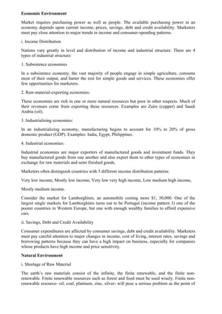 Economic Environment
Market requires purchasing power as well as people. The available purchasing power in an
economy depends upon current income, prices, savings, debt and credit availability. Marketers
must pay close attention to major trends in income and consumer-spending patterns.
i. Income Distribution
Nations vary greatly in level and distribution of income and industrial structure. There are 4
types of industrial structure:
1. Subsistence economies
In a subsistence economy, the vast majority of people engage in simple agriculture, consume
most of their output, and barter the rest for simple goods and services. These economies offer
few opportunities for marketers.
2. Raw-material-exporting economies:
These economies are rich in one or more natural resources but poor in other respects. Much of
their revenues come from exporting these resources. Examples are Zaire (copper) and Saudi
Arabia (oil).
3. Industrialising economies:
In an industrializing economy, manufacturing begins to account for 10% to 20% of gross
domestic product (GDP). Examples: India, Egypt, Philippines.
4. Industrial economies:
Industrial economies are major exporters of manufactured goods and investment funds. They
buy manufactured goods from one another and also export them to other types of economies in
exchange for raw materials and semi finished goods.
Marketers often distinguish countries with 5 different income distribution patterns:
Very low income, Mostly low income, Very low very high income, Low medium high income,
Mostly medium income.
Consider the market for Lamborghinis, an automobile costing more $1, 50,000. One of the
largest single markets for Lamborghinis turns out to be Portugal (income pattern 3) one of the
poorer countries in Western Europe, but one with enough wealthy families to afford expensive
cars.
ii. Savings, Debt and Credit Availability
Consumer expenditures are affected by consumer savings, debt and credit availability. Marketers
must pay careful attention to major changes in income, cost of living, interest rates, savings and
borrowing patterns because they can have a high impact on business, especially for companies
whose products have high income and price sensitivity.
Natural Environment
i. Shortage of Raw Material
The earth’s raw materials consist of the infinite, the finite renewable, and the finite non-
renewable. Finite renewable resources such as forest and food must be used wisely. Finite non-
renewable resource- oil, coal, platinum, zinc, silver- will pose a serious problem as the point of
 
