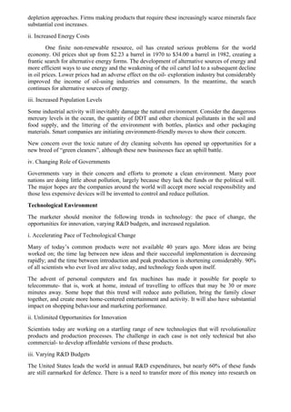 depletion approaches. Firms making products that require these increasingly scarce minerals face
substantial cost increases.
ii. Increased Energy Costs
        One finite non-renewable resource, oil has created serious problems for the world
economy. Oil prices shot up from $2.23 a barrel in 1970 to $34.00 a barrel in 1982, creating a
frantic search for alternative energy forms. The development of alternative sources of energy and
more efficient ways to use energy and the weakening of the oil cartel led to a subsequent decline
in oil prices. Lower prices had an adverse effect on the oil- exploration industry but considerably
improved the income of oil-using industries and consumers. In the meantime, the search
continues for alternative sources of energy.
iii. Increased Population Levels
Some industrial activity will inevitably damage the natural environment. Consider the dangerous
mercury levels in the ocean, the quantity of DDT and other chemical pollutants in the soil and
food supply, and the littering of the environment with bottles, plastics and other packaging
materials. Smart companies are initiating environment-friendly moves to show their concern.
New concern over the toxic nature of dry cleaning solvents has opened up opportunities for a
new breed of “green cleaners”, although these new businesses face an uphill battle.
iv. Changing Role of Governments
Governments vary in their concern and efforts to promote a clean environment. Many poor
nations are doing little about pollution, largely because they lack the funds or the political will.
The major hopes are the companies around the world will accept more social responsibility and
those less expensive devices will be invented to control and reduce pollution.
Technological Environment
The marketer should monitor the following trends in technology: the pace of change, the
opportunities for innovation, varying R&D budgets, and increased regulation.
i. Accelerating Pace of Technological Change
Many of today’s common products were not available 40 years ago. More ideas are being
worked on; the time lag between new ideas and their successful implementation is decreasing
rapidly; and the time between introduction and peak production is shortening considerably. 90%
of all scientists who ever lived are alive today, and technology feeds upon itself.
The advent of personal computers and fax machines has made it possible for people to
telecommute- that is, work at home, instead of travelling to offices that may be 30 or more
minutes away. Some hope that this trend will reduce auto pollution, bring the family closer
together, and create more home-centered entertainment and activity. It will also have substantial
impact on shopping behaviour and marketing performance.
ii. Unlimited Opportunities for Innovation
Scientists today are working on a startling range of new technologies that will revolutionalize
products and production processes. The challenge in each case is not only technical but also
commercial- to develop affordable versions of these products.
iii. Varying R&D Budgets
The United States leads the world in annual R&D expenditures, but nearly 60% of these funds
are still earmarked for defence. There is a need to transfer more of this money into research on
 