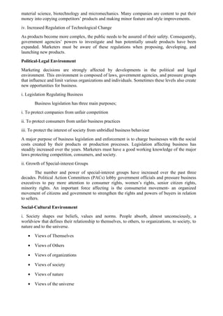 material science, biotechnology and micromechanics. Many companies are content to put their
money into copying competitors’ products and making minor feature and style improvements.
iv. Increased Regulation of Technological Change
As products become more complex, the public needs to be assured of their safety. Consequently,
government agencies’ powers to investigate and ban potentially unsafe products have been
expanded. Marketers must be aware of these regulations when proposing, developing, and
launching new products.
Political-Legal Environment
Marketing decisions are strongly affected by developments in the political and legal
environment. This environment is composed of laws, government agencies, and pressure groups
that influence and limit various organizations and individuals. Sometimes these levels also create
new opportunities for business.
i. Legislation Regulating Business
       Business legislation has three main purposes;
i. To protect companies from unfair competition
ii. To protect consumers from unfair business practices
iii. To protect the interest of society from unbridled business behaviour
A major purpose of business legislation and enforcement is to charge businesses with the social
costs created by their products or production processes. Legislation affecting business has
steadily increased over the years. Marketers must have a good working knowledge of the major
laws protecting competition, consumers, and society.
ii. Growth of Special-interest Groups
        The number and power of special-interest groups have increased over the past three
decades. Political Action Committees (PACs) lobby government officials and pressure business
executives to pay more attention to consumer rights, women’s rights, senior citizen rights,
minority rights. An important force affecting is the consumerist movement- an organized
movement of citizens and government to strengthen the rights and powers of buyers in relation
to sellers.
Social-Cultural Environment
i. Society shapes our beliefs, values and norms. People absorb, almost unconsciously, a
worldview that defines their relationship to themselves, to others, to organizations, to society, to
nature and to the universe.

   •   Views of Themselves

   •   Views of Others

   •   Views of organizations

   •   Views of society

   •   Views of nature

   •   Views of the universe
 