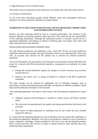 ii. High Persistence of Core Cultural Values
The people living in a particular society hold many core beliefs and values that tend to persist.
iii. Existence of Subcultures
To the extent that sub-cultural groups exhibit different wants and consumption behaviour,
marketers can choose particular subcultures as target markets.


MARKETING IN RELATION WITH FINANCE, HUMAN RESOURCE, PRODUCTION
                    AND INFORMATION SYSTEM
Drucker says that marketing should be seen as a business philosophy. The existence of any
business depends on satisfying customer needs and wants. This cannot be the sole responsibility
of the marketing department. Although the marketing function is normally carried out by a
specialized department. Developing an effective marketing plan will require close links with
other functional areas of the business.
OPERATIONS MANAGEMENT/PRODUCTION
The link between production and marketing is also a dual link. On the one hand, production
capabilities determine the number and type of products which can be marketed and, at the same
time, an accurate sales forecast for the product line is essential for efficient production
operations.
 Given the fluctuations and uncertainties in the demand of most products and the difficulties this
create for a smooth and efficient production operation, management can undertake two major
strategies.

   •   Change the current production capacity by changes in current resources (e.g overtime,
       second shift etc.)
   •   Influence the nature, level, or timing of demand to conform to the firm’s production
       constraints.
The latter strategy can be achieved by appropriate use of marketing strategies such as
advertising, consumer and trade promotion and deals, and deletion or addition of products which
help smooth production and match it with demands.
 The marketing department will need to work closely with the production department to ensure
that:

   •   Adequate research and development is planned to satisfy current and future customer
       needs.
   •   The item must be manufactured to the quality and design specifications laid down by the
       consumer.
   •   The volume of orders generated by marketing must be met within the time schedule
       required for delivery.
It is likely that the marketing department will set deadlines that may stretch the capabilities of
the production department. Marketers will wish to get products to market as soon as possible to
ensure competitive advantage, whereas production will want to test and development products
fully to ensure that they don not have to repair or replace defective items and that they meet
health and safety requirement.
 