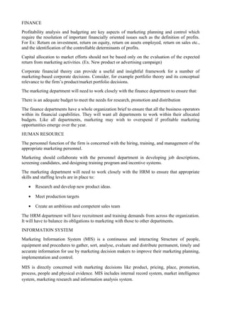 FINANCE
Profitability analysis and budgeting are key aspects of marketing planning and control which
require the resolution of important financially oriented issues such as the definition of profits.
For Ex: Return on investment, return on equity, return on assets employed, return on sales etc.,
and the identification of the controllable determinants of profits.
Capital allocation to market efforts should not be based only on the evaluation of the expected
return from marketing activities. (Ex. New product or advertising campaign)
Corporate financial theory can provide a useful and insightful framework for a number of
marketing-based corporate decisions. Consider, for example portfolio theory and its conceptual
relevance to the firm’s product/market portfolio decisions.
The marketing department will need to work closely with the finance department to ensure that:
There is an adequate budget to meet the needs for research, promotion and distribution
The finance departments have a whole organization brief to ensure that all the business operators
within its financial capabilities. They will want all departments to work within their allocated
budgets. Like all departments, marketing may wish to overspend if profitable marketing
opportunities emerge over the year.
HUMAN RESOURCE
The personnel function of the firm is concerned with the hiring, training, and management of the
appropriate marketing personnel.
Marketing should collaborate with the personnel department in developing job descriptions,
screening candidates, and designing training program and incentive systems.
The marketing department will need to work closely with the HRM to ensure that appropriate
skills and staffing levels are in place to:

   •   Research and develop new product ideas.

   •   Meet production targets

   •   Create an ambitious and competent sales team

The HRM department will have recruitment and training demands from across the organization.
It will have to balance its obligations to marketing with those to other departments.
INFORMATION SYSTEM
Marketing Information System (MIS) is a continuous and interacting Structure of people,
equipment and procedures to gather, sort, analyse, evaluate and distribute permanent, timely and
accurate information for use by marketing decision makers to improve their marketing planning,
implementation and control.

MIS is directly concerned with marketing decisions like product, pricing, place, promotion,
process, people and physical evidence. MIS includes internal record system, market intelligence
system, marketing research and information analysis system.
 