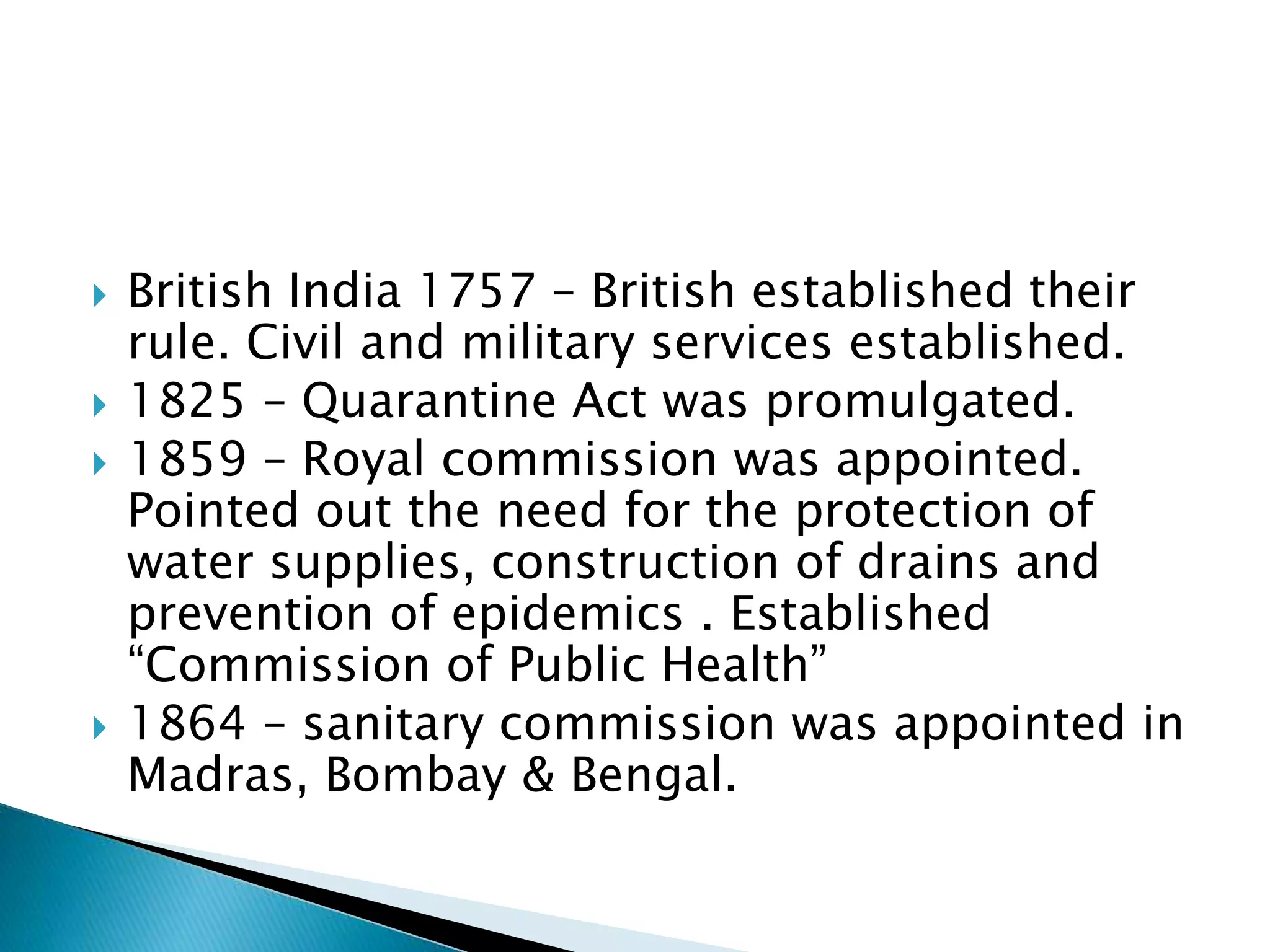  British India 1757 – British established their
rule. Civil and military services established.
 1825 – Quarantine Act was promulgated.
 1859 – Royal commission was appointed.
Pointed out the need for the protection of
water supplies, construction of drains and
prevention of epidemics . Established
“Commission of Public Health”
 1864 – sanitary commission was appointed in
Madras, Bombay & Bengal.
 