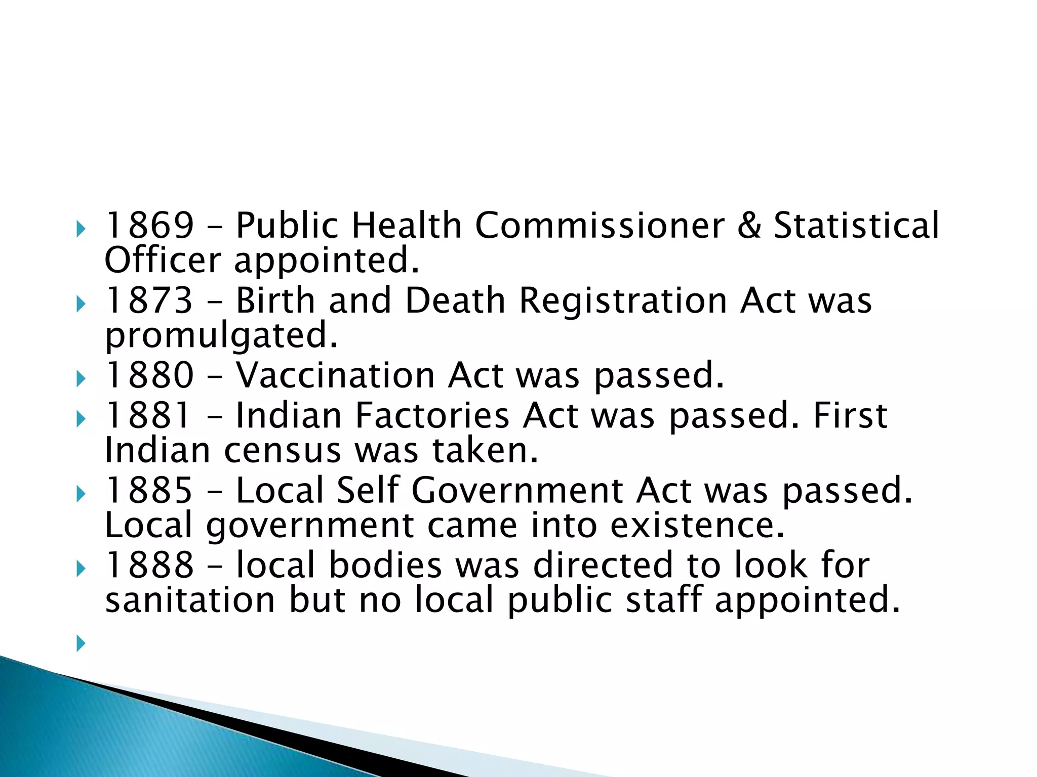  1869 – Public Health Commissioner & Statistical
Officer appointed.
 1873 – Birth and Death Registration Act was
promulgated.
 1880 – Vaccination Act was passed.
 1881 – Indian Factories Act was passed. First
Indian census was taken.
 1885 – Local Self Government Act was passed.
Local government came into existence.
 1888 – local bodies was directed to look for
sanitation but no local public staff appointed.

 