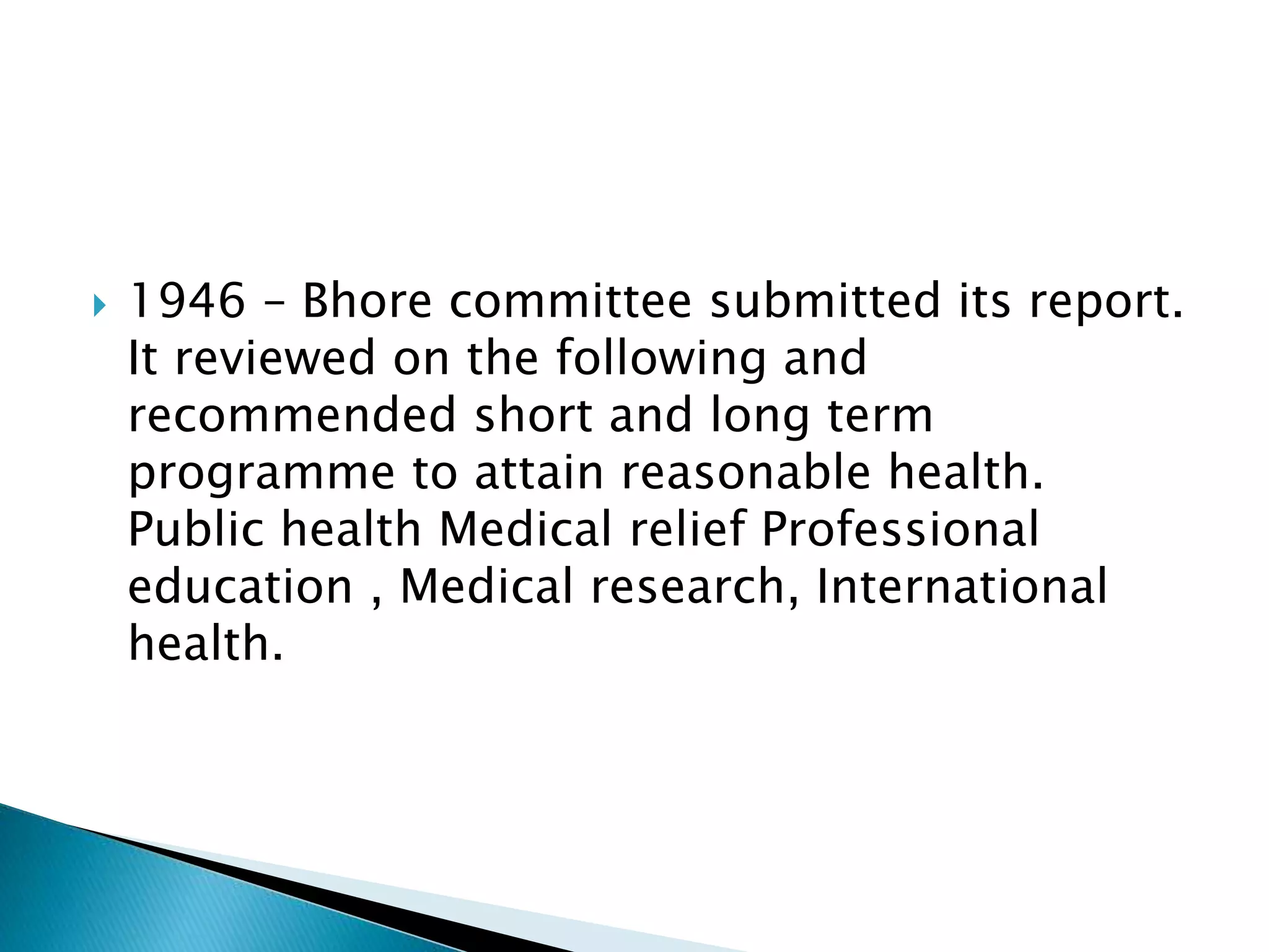  1946 – Bhore committee submitted its report.
It reviewed on the following and
recommended short and long term
programme to attain reasonable health.
Public health Medical relief Professional
education , Medical research, International
health.
 