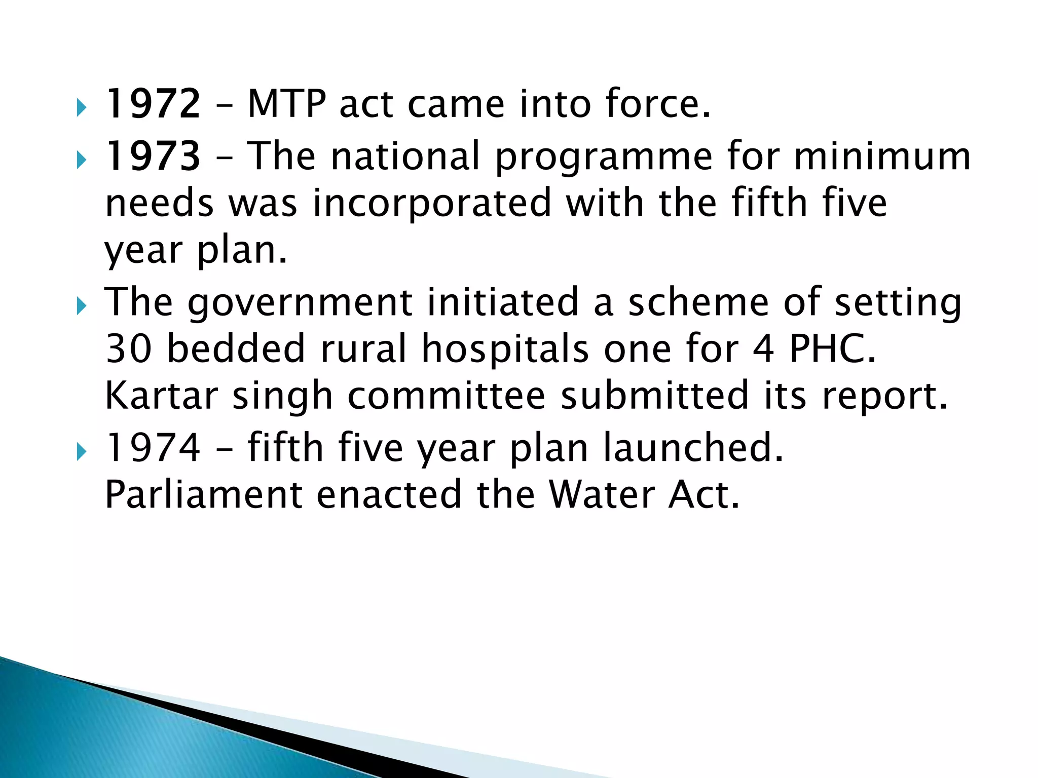  1972 – MTP act came into force.
 1973 – The national programme for minimum
needs was incorporated with the fifth five
year plan.
 The government initiated a scheme of setting
30 bedded rural hospitals one for 4 PHC.
Kartar singh committee submitted its report.
 1974 – fifth five year plan launched.
Parliament enacted the Water Act.
 