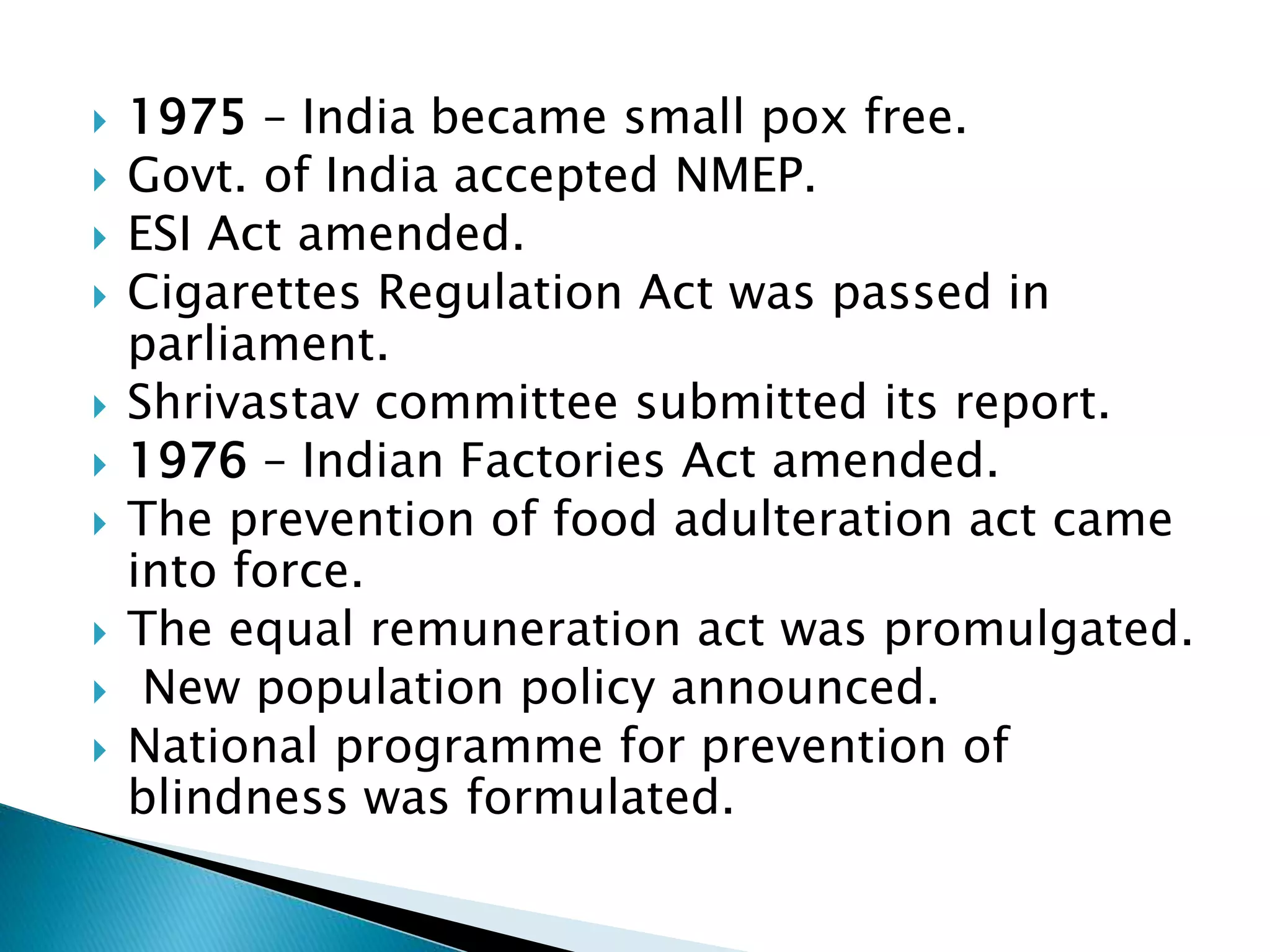  1975 – India became small pox free.
 Govt. of India accepted NMEP.
 ESI Act amended.
 Cigarettes Regulation Act was passed in
parliament.
 Shrivastav committee submitted its report.
 1976 – Indian Factories Act amended.
 The prevention of food adulteration act came
into force.
 The equal remuneration act was promulgated.
 New population policy announced.
 National programme for prevention of
blindness was formulated.
 