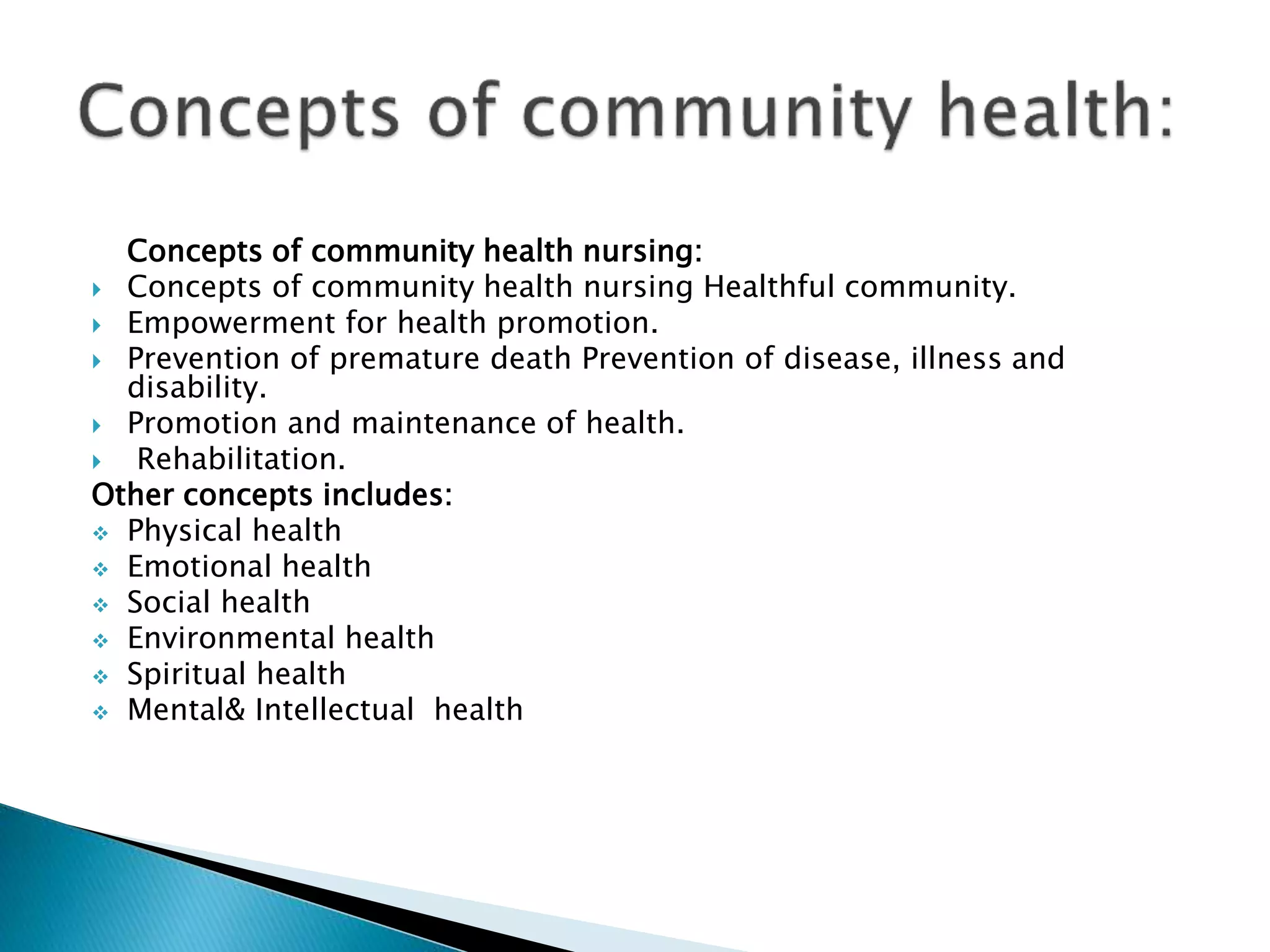 Concepts of community health nursing:
 Concepts of community health nursing Healthful community.
 Empowerment for health promotion.
 Prevention of premature death Prevention of disease, illness and
disability.
 Promotion and maintenance of health.
 Rehabilitation.
Other concepts includes:
 Physical health
 Emotional health
 Social health
 Environmental health
 Spiritual health
 Mental& Intellectual health
 
