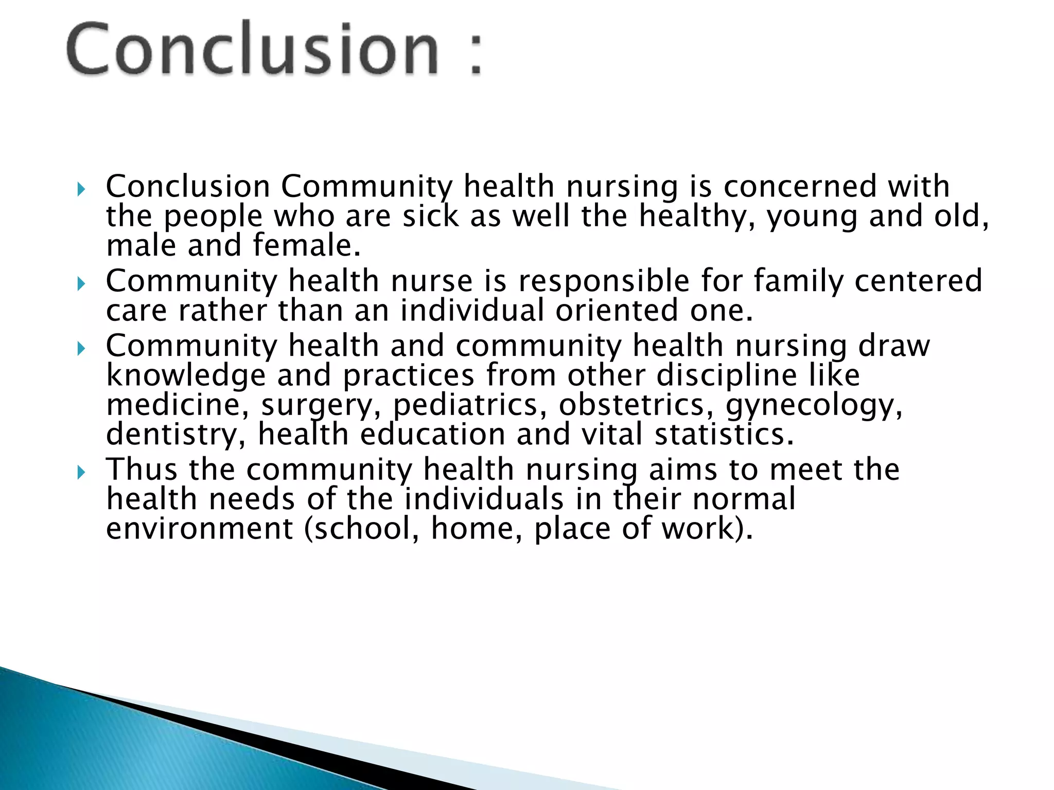  Conclusion Community health nursing is concerned with
the people who are sick as well the healthy, young and old,
male and female.
 Community health nurse is responsible for family centered
care rather than an individual oriented one.
 Community health and community health nursing draw
knowledge and practices from other discipline like
medicine, surgery, pediatrics, obstetrics, gynecology,
dentistry, health education and vital statistics.
 Thus the community health nursing aims to meet the
health needs of the individuals in their normal
environment (school, home, place of work).
 