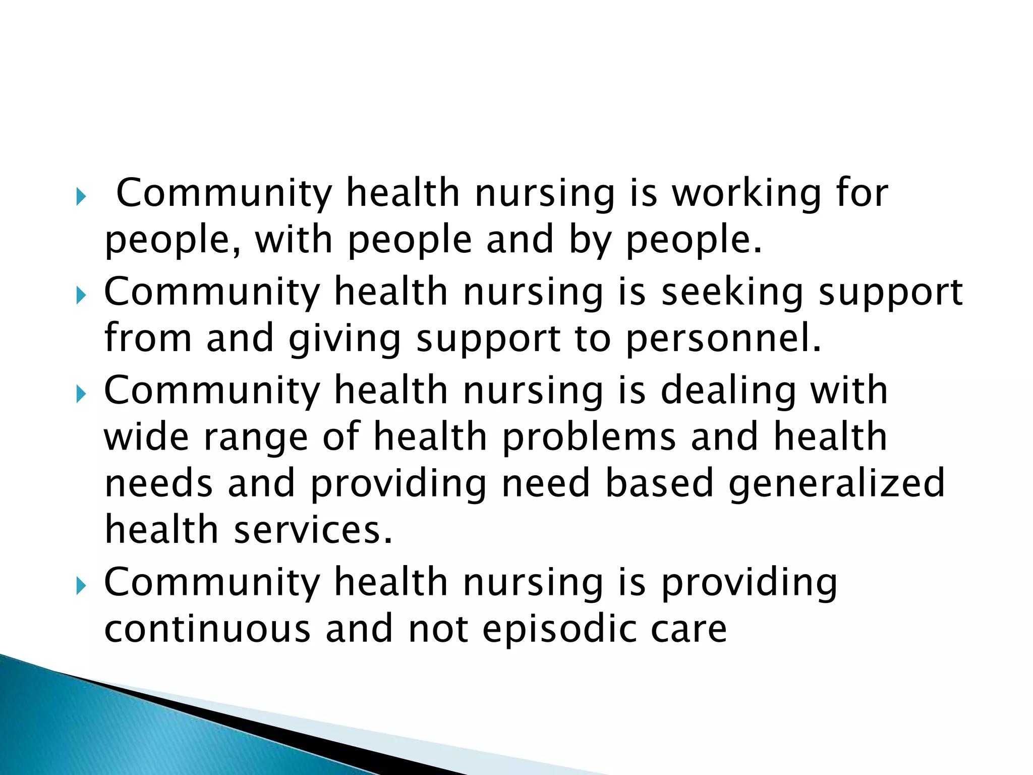  Community health nursing is working for
people, with people and by people.
 Community health nursing is seeking support
from and giving support to personnel.
 Community health nursing is dealing with
wide range of health problems and health
needs and providing need based generalized
health services.
 Community health nursing is providing
continuous and not episodic care
 