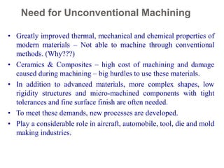 Need for Unconventional Machining
11
• Greatly improved thermal, mechanical and chemical properties of
modern materials – Not able to machine through conventional
methods. (Why???)
• Ceramics & Composites – high cost of machining and damage
caused during machining – big hurdles to use these materials.
• In addition to advanced materials, more complex shapes, low
rigidity structures and micro-machined components with tight
tolerances and fine surface finish are often needed.
• To meet these demands, new processes are developed.
• Play a considerable role in aircraft, automobile, tool, die and mold
making industries.
 