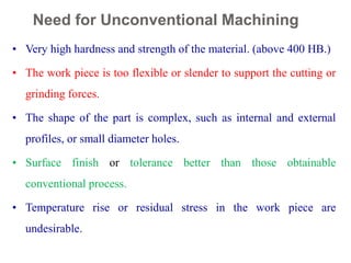 Need for Unconventional Machining
12
• Very high hardness and strength of the material. (above 400 HB.)
• The work piece is too flexible or slender to support the cutting or
grinding forces.
• The shape of the part is complex, such as internal and external
profiles, or small diameter holes.
• Surface finish or tolerance better than those obtainable
conventional process.
• Temperature rise or residual stress in the work piece are
undesirable.
 