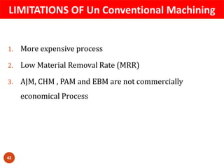 LIMITATIONS OF Un Conventional Machining
42
1. More expensive process
2. Low Material Removal Rate (MRR)
3. AJM, CHM , PAM and EBM are not commercially
economical Process
 