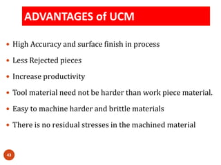 ADVANTAGES of UCM
43
 High Accuracy and surface finish in process
 Less Rejected pieces
 Increase productivity
 Tool material need not be harder than work piece material.
 Easy to machine harder and brittle materials
 There is no residual stresses in the machined material
 